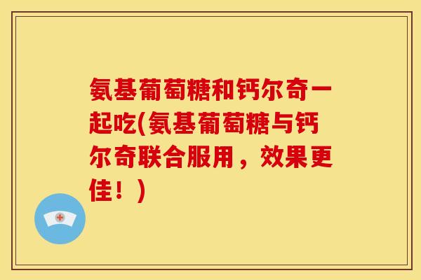 氨基葡萄糖和钙尔奇一起吃(氨基葡萄糖与钙尔奇联合服用，效果更佳！)
