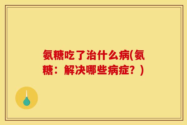 氨糖吃了治什么病(氨糖：解决哪些病症？)