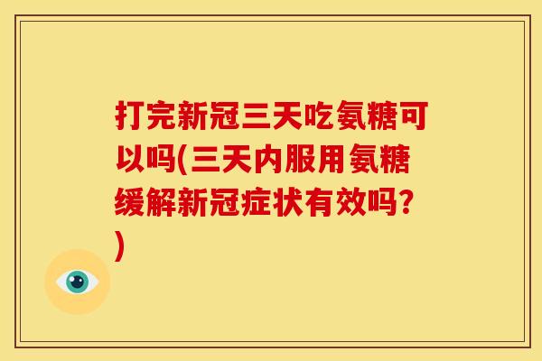 打完新冠三天吃氨糖可以吗(三天内服用氨糖缓解新冠症状有效吗？)