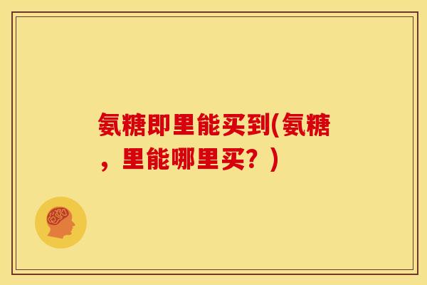 氨糖即里能买到(氨糖，里能哪里买？)
