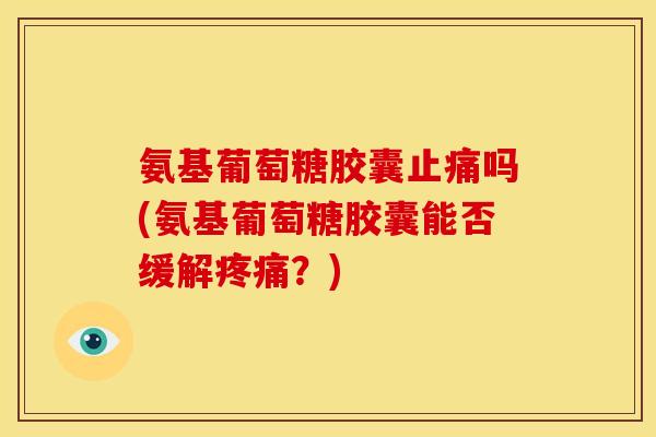 氨基葡萄糖胶囊止痛吗(氨基葡萄糖胶囊能否缓解疼痛？)