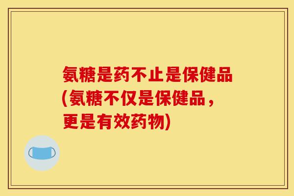 氨糖是药不止是保健品(氨糖不仅是保健品，更是有效药物)