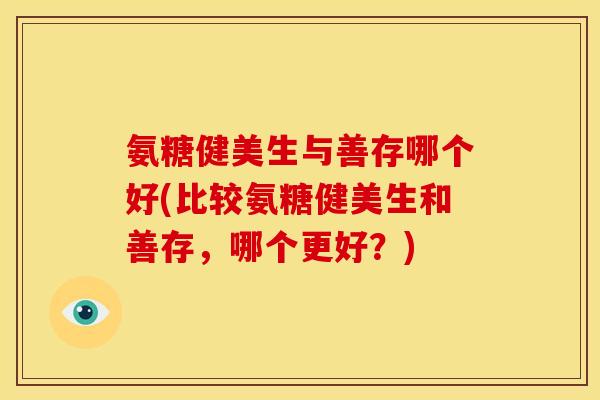 氨糖健美生与善存哪个好(比较氨糖健美生和善存，哪个更好？)