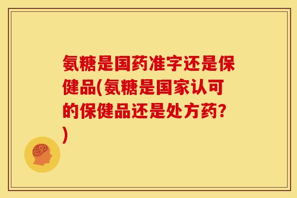 氨糖是国药准字还是保健品(氨糖是国家认可的保健品还是处方药？)