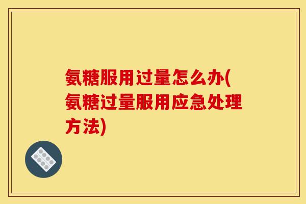 氨糖服用过量怎么办(氨糖过量服用应急处理方法)