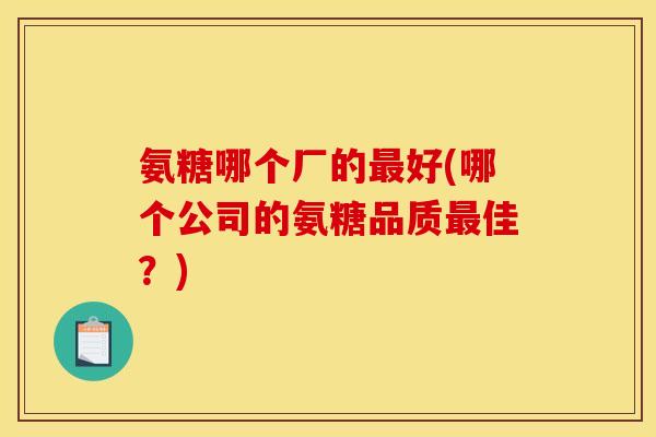 氨糖哪个厂的最好(哪个公司的氨糖品质最佳？)