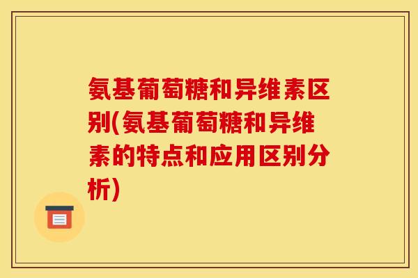 氨基葡萄糖和异维素区别(氨基葡萄糖和异维素的特点和应用区别分析)