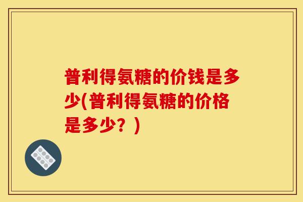 普利得氨糖的价钱是多少(普利得氨糖的价格是多少？)