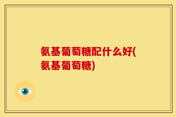 氨基葡萄糖配什么好(氨基葡萄糖)
