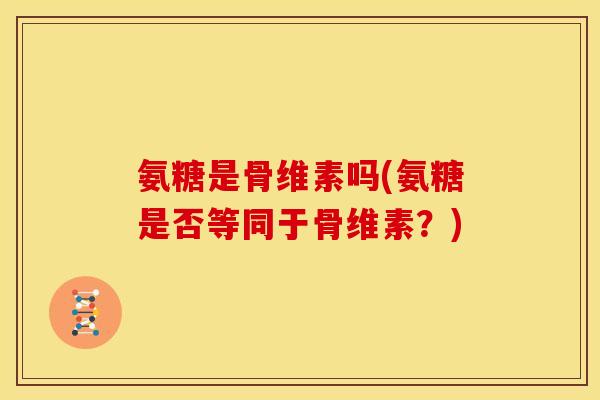 氨糖是骨维素吗(氨糖是否等同于骨维素？)