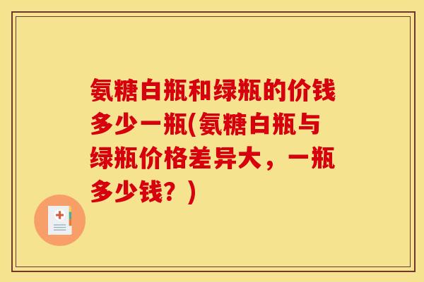 氨糖白瓶和绿瓶的价钱多少一瓶(氨糖白瓶与绿瓶价格差异大，一瓶多少钱？)