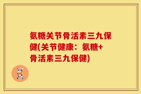 氨糖关节骨活素三九保健(关节健康：氨糖+骨活素三九保健)