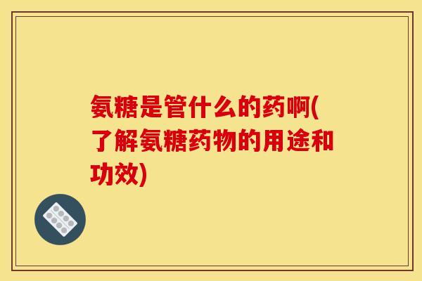 氨糖是管什么的药啊(了解氨糖药物的用途和功效)