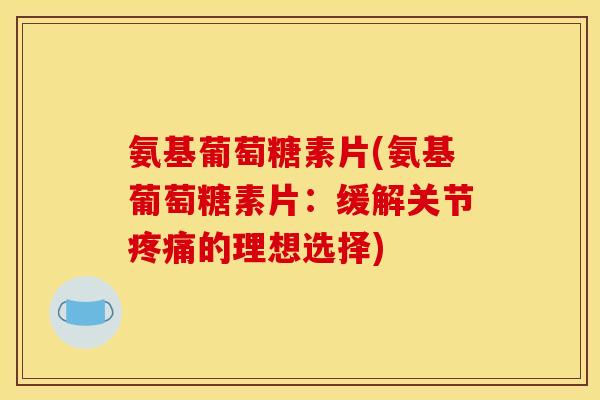 氨基葡萄糖素片(氨基葡萄糖素片：缓解关节疼痛的理想选择)