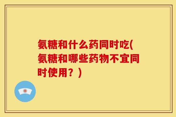 氨糖和什么药同时吃(氨糖和哪些药物不宜同时使用？)