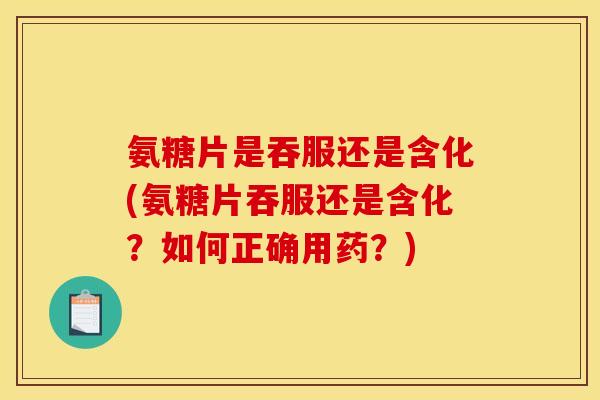 氨糖片是吞服还是含化(氨糖片吞服还是含化？如何正确用药？)