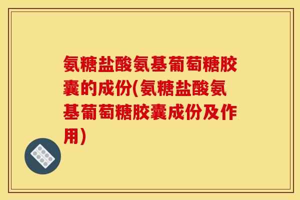 氨糖盐酸氨基葡萄糖胶囊的成份(氨糖盐酸氨基葡萄糖胶囊成份及作用)
