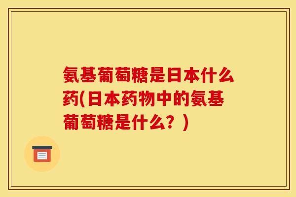氨基葡萄糖是日本什么药(日本药物中的氨基葡萄糖是什么？)