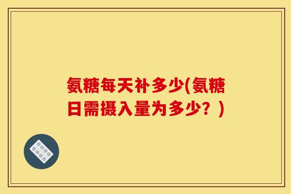 氨糖每天补多少(氨糖日需摄入量为多少？)