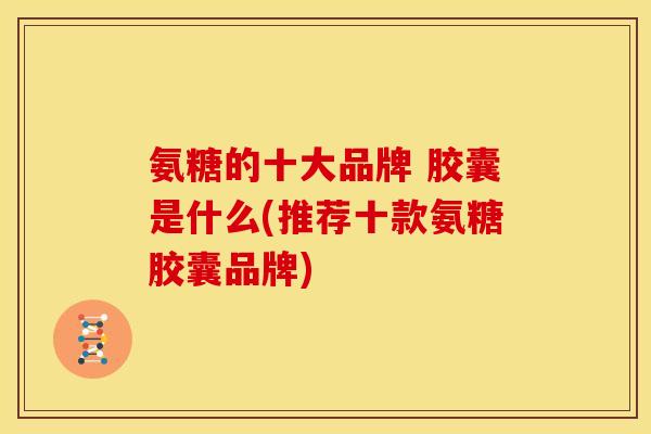 氨糖的十大品牌 胶囊是什么(推荐十款氨糖胶囊品牌)