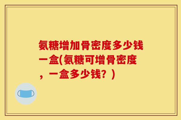氨糖增加骨密度多少钱一盒(氨糖可增骨密度，一盒多少钱？)