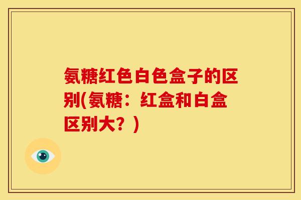 氨糖红色白色盒子的区别(氨糖：红盒和白盒区别大？)