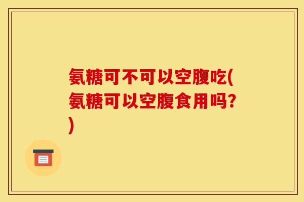 氨糖可不可以空腹吃(氨糖可以空腹食用吗？)