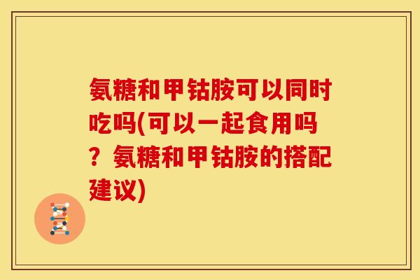 氨糖和甲钴胺可以同时吃吗(可以一起食用吗？氨糖和甲钴胺的搭配建议)