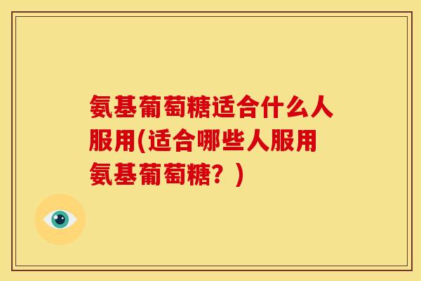 氨基葡萄糖适合什么人服用(适合哪些人服用氨基葡萄糖？)