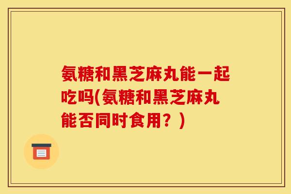 氨糖和黑芝麻丸能一起吃吗(氨糖和黑芝麻丸能否同时食用？)