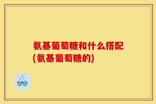 氨基葡萄糖和什么搭配(氨基葡萄糖的)