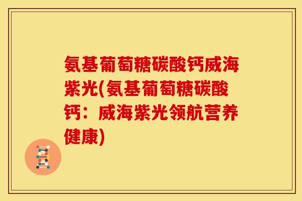 氨基葡萄糖碳酸钙威海紫光(氨基葡萄糖碳酸钙：威海紫光领航营养健康)