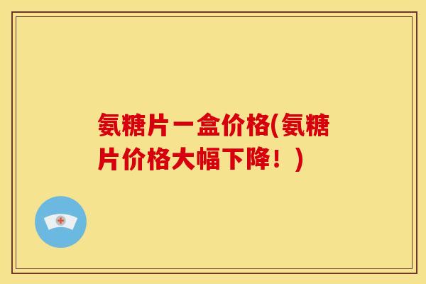 氨糖片一盒价格(氨糖片价格大幅下降！)
