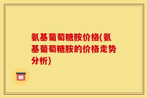 氨基葡萄糖胺价格(氨基葡萄糖胺的价格走势分析)