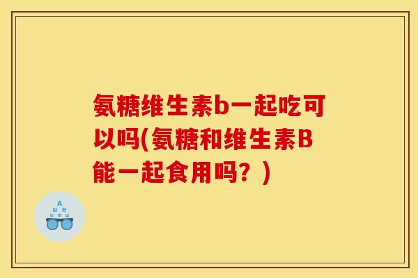 氨糖维生素b一起吃可以吗(氨糖和维生素B能一起食用吗？)