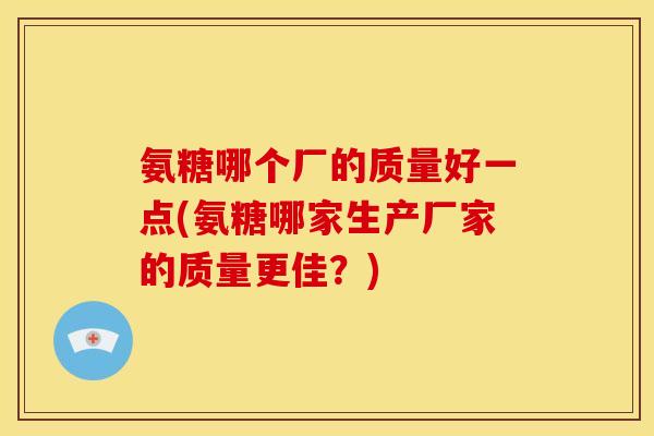 氨糖哪个厂的质量好一点(氨糖哪家生产厂家的质量更佳？)