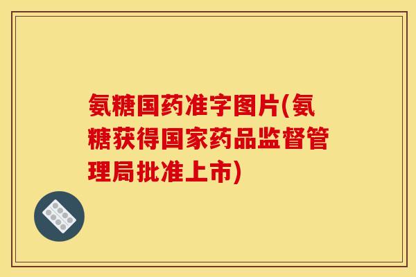 氨糖国药准字图片(氨糖获得国家药品监督管理局批准上市)