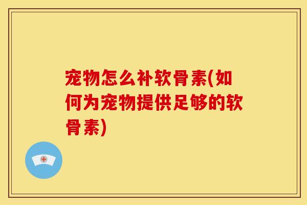 宠物怎么补软骨素(如何为宠物提供足够的软骨素)