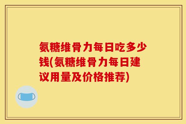 氨糖维骨力每日吃多少钱(氨糖维骨力每日建议用量及价格推荐)