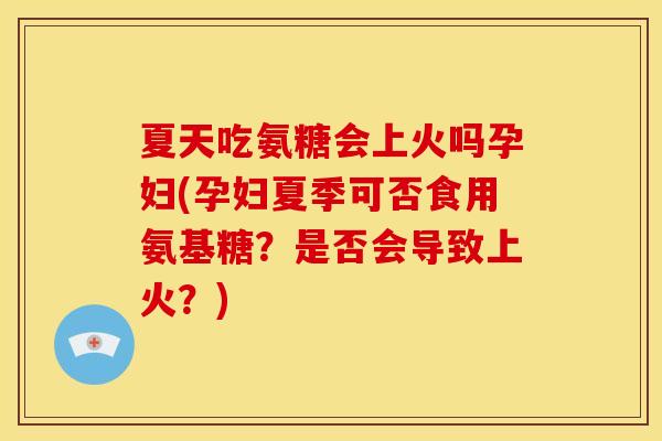 夏天吃氨糖会上火吗孕妇(孕妇夏季可否食用氨基糖？是否会导致上火？)