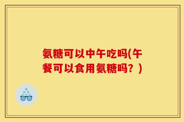 氨糖可以中午吃吗(午餐可以食用氨糖吗？)