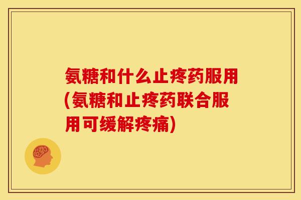 氨糖和什么止疼药服用(氨糖和止疼药联合服用可缓解疼痛)
