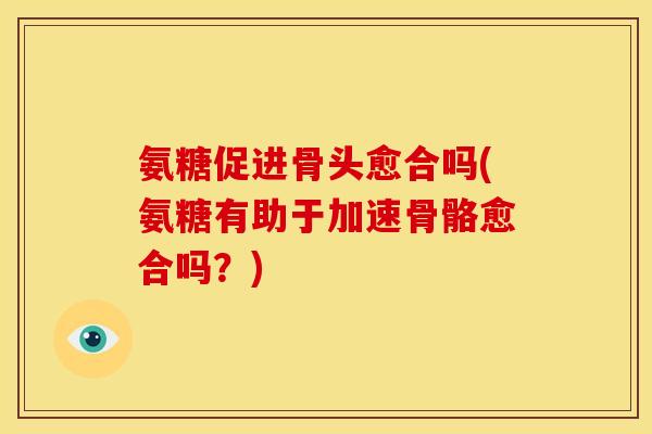 氨糖促进骨头愈合吗(氨糖有助于加速骨骼愈合吗？)