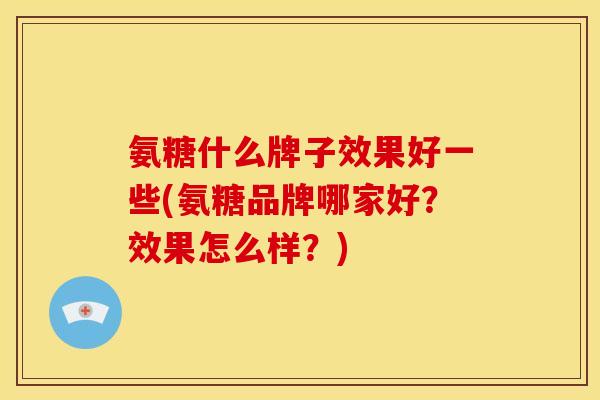 氨糖什么牌子效果好一些(氨糖品牌哪家好？效果怎么样？)