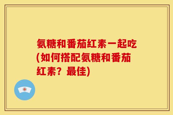 氨糖和番茄红素一起吃(如何搭配氨糖和番茄红素？最佳)