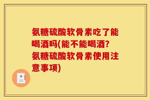 氨糖硫酸软骨素吃了能喝酒吗(能不能喝酒？氨糖硫酸软骨素使用注意事项)