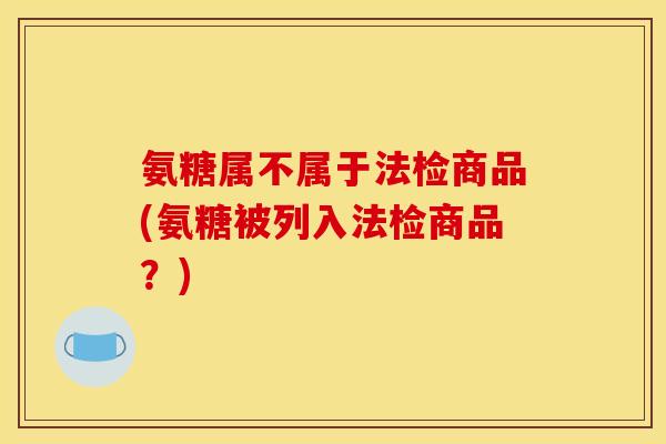 氨糖属不属于法检商品(氨糖被列入法检商品？)