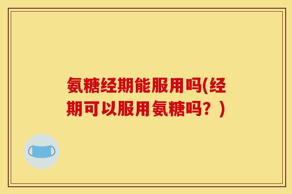 氨糖经期能服用吗(经期可以服用氨糖吗？)