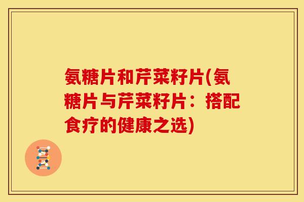 氨糖片和芹菜籽片(氨糖片与芹菜籽片：搭配食疗的健康之选)