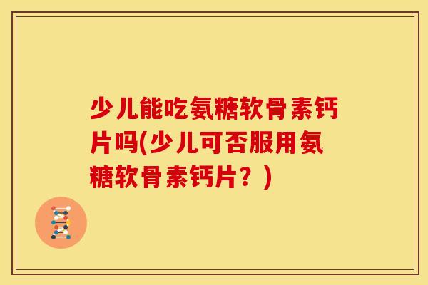 少儿能吃氨糖软骨素钙片吗(少儿可否服用氨糖软骨素钙片？)